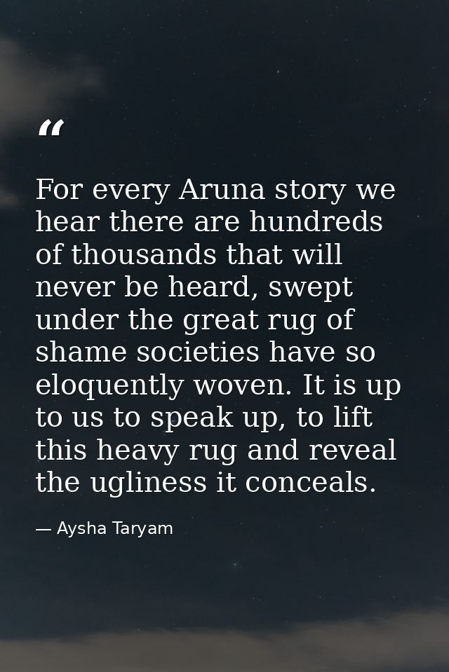 For every Aruna story we hear there are hundreds of thousands that will never be heard, swept under the great rug of sha — Aysha Taryam