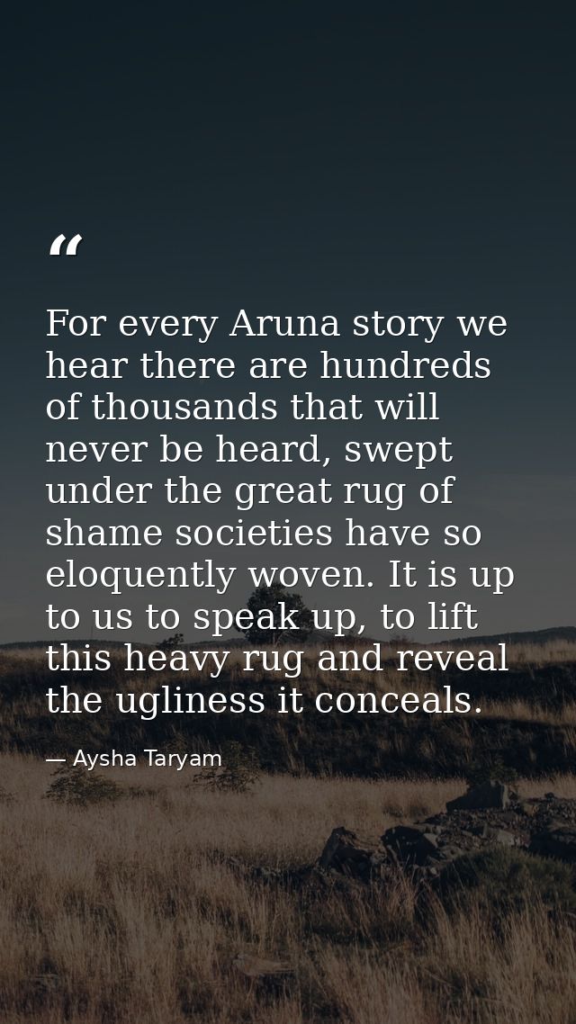 For every Aruna story we hear there are hundreds of thousands that will never be heard, swept under the great rug of sha — Aysha Taryam