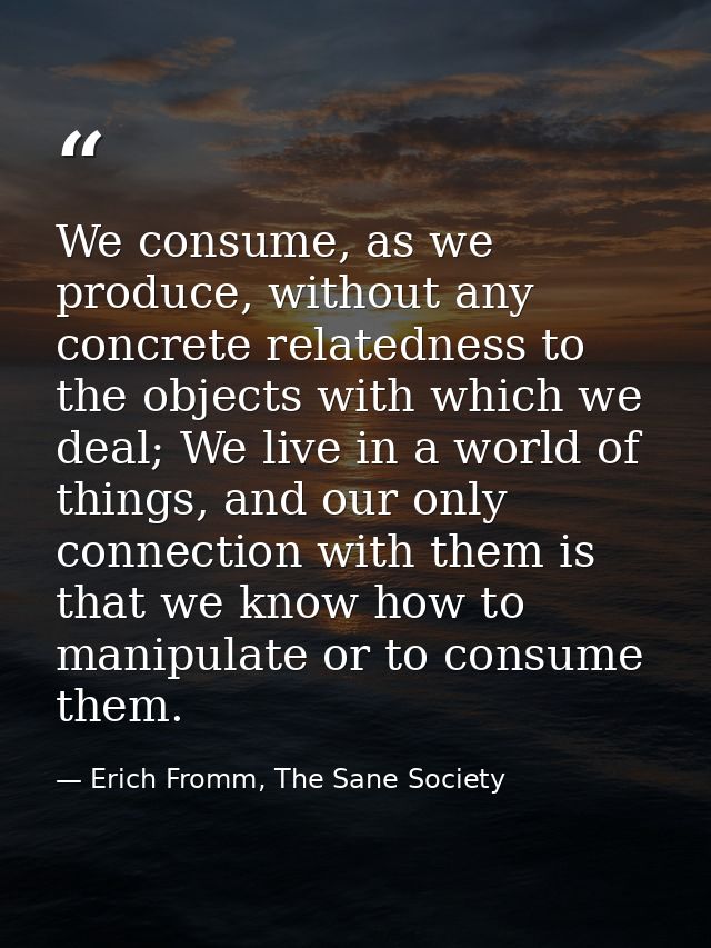 We consume, as we produce, without any concrete relatedness to the objects with which we deal; We live in a world of thi — Erich Fromm, The Sane Society