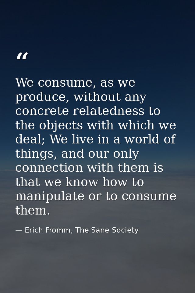 We consume, as we produce, without any concrete relatedness to the objects with which we deal; We live in a world of thi — Erich Fromm, The Sane Society