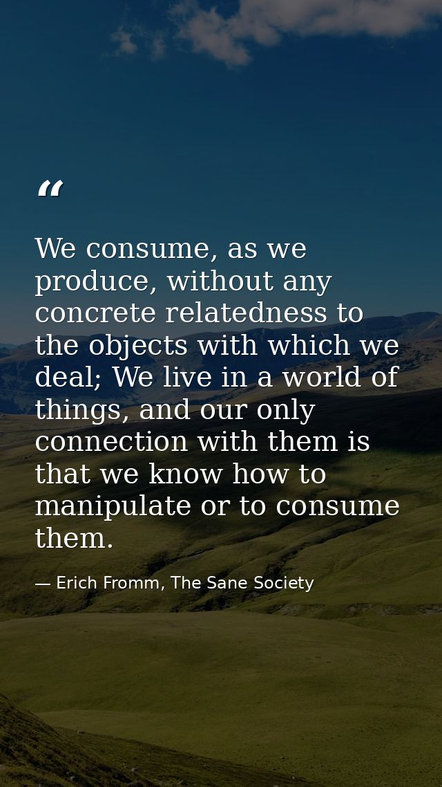 We consume, as we produce, without any concrete relatedness to the objects with which we deal; We live in a world of thi — Erich Fromm, The Sane Society