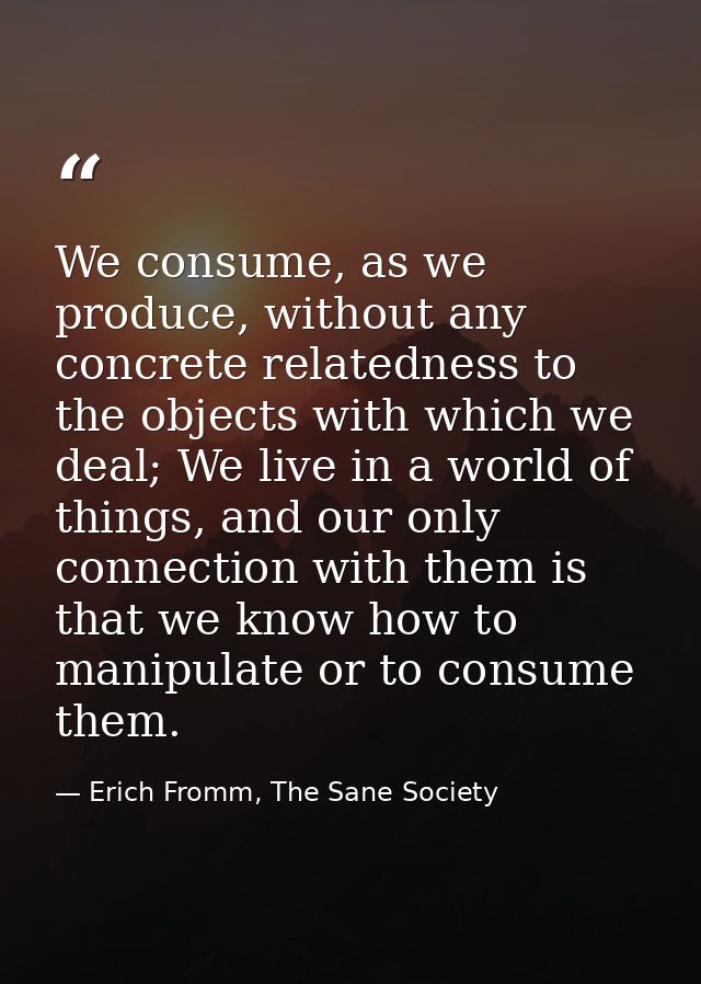 We consume, as we produce, without any concrete relatedness to the objects with which we deal; We live in a world of thi — Erich Fromm, The Sane Society