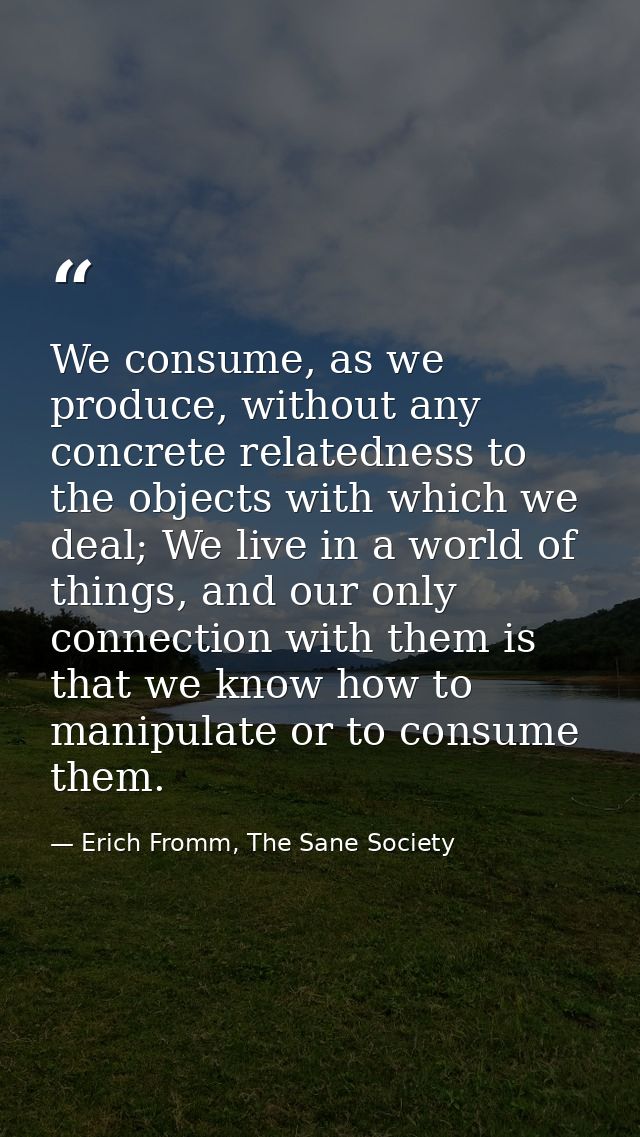 We consume, as we produce, without any concrete relatedness to the objects with which we deal; We live in a world of thi — Erich Fromm, The Sane Society