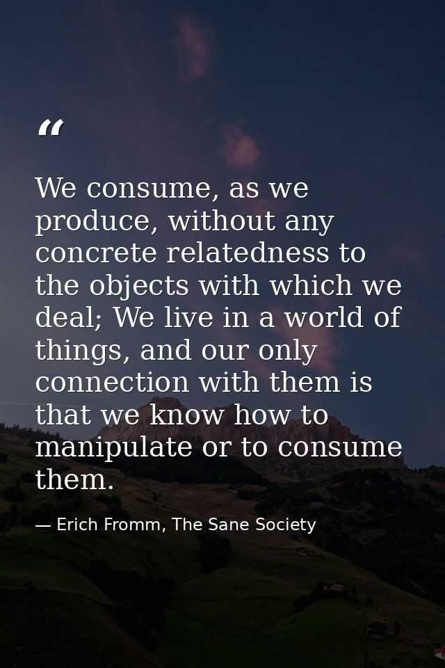 We consume, as we produce, without any concrete relatedness to the objects with which we deal; We live in a world of thi — Erich Fromm, The Sane Society
