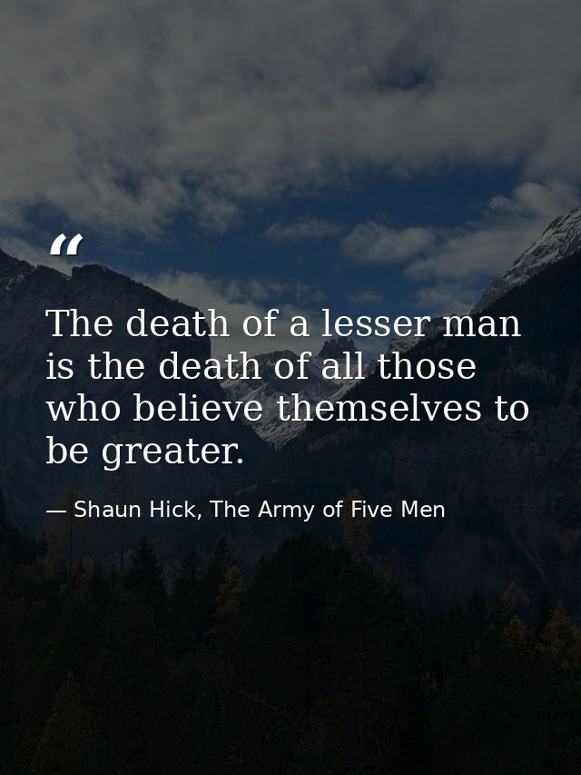 The death of a lesser man is the death of all those who believe themselves to be greater. — Shaun Hick, The Army of Five Men