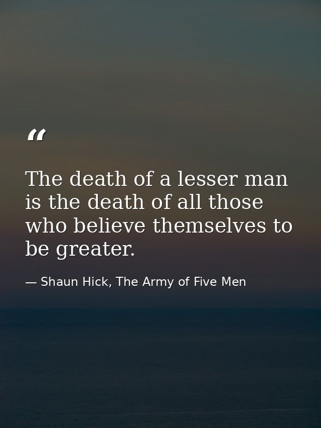 The death of a lesser man is the death of all those who believe themselves to be greater. — Shaun Hick, The Army of Five Men