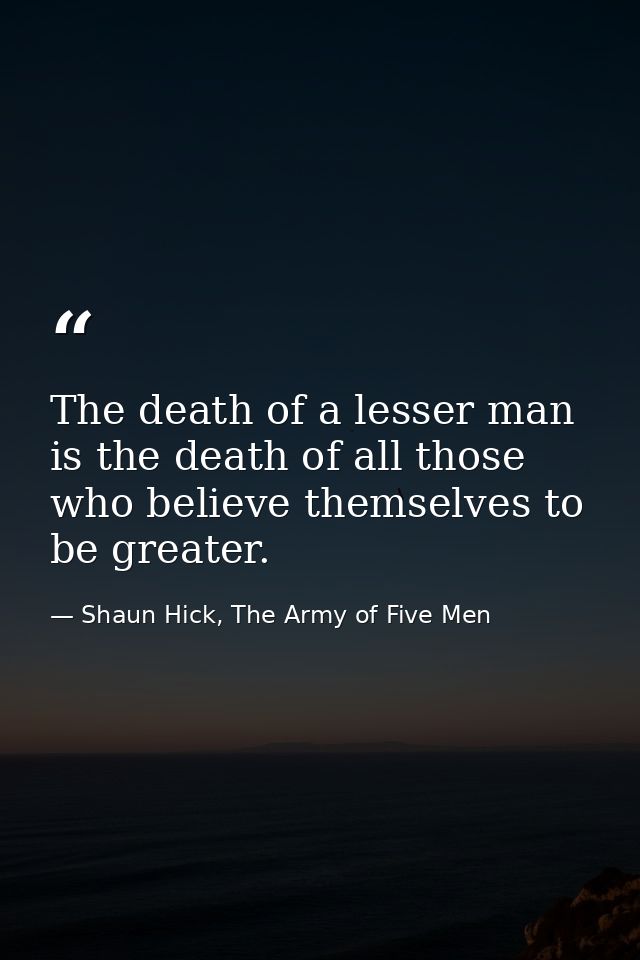 The death of a lesser man is the death of all those who believe themselves to be greater. — Shaun Hick, The Army of Five Men