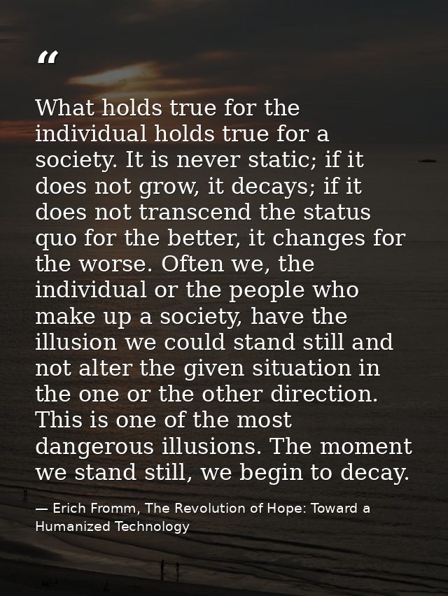 What holds true for the individual holds true for a society. It is never static; if it does not grow, it decays; if it d — Erich Fromm, The Revolution of Hope: Toward a Humanized Technology