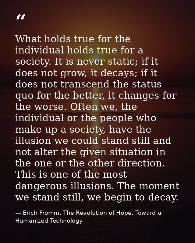 What holds true for the individual holds true for a society. It is never static; if it does not grow, it decays; if it d — Erich Fromm, The Revolution of Hope: Toward a Humanized Technology