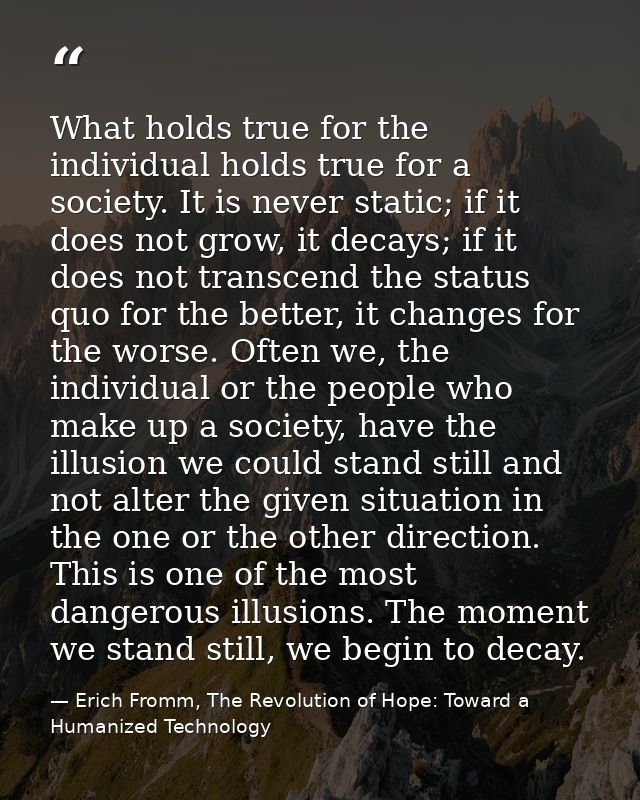 What holds true for the individual holds true for a society. It is never static; if it does not grow, it decays; if it d — Erich Fromm, The Revolution of Hope: Toward a Humanized Technology