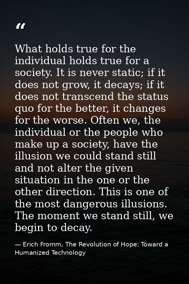 What holds true for the individual holds true for a society. It is never static; if it does not grow, it decays; if it d — Erich Fromm, The Revolution of Hope: Toward a Humanized Technology