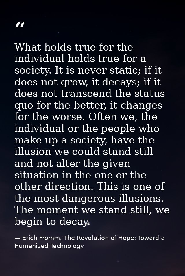 What holds true for the individual holds true for a society. It is never static; if it does not grow, it decays; if it d — Erich Fromm, The Revolution of Hope: Toward a Humanized Technology
