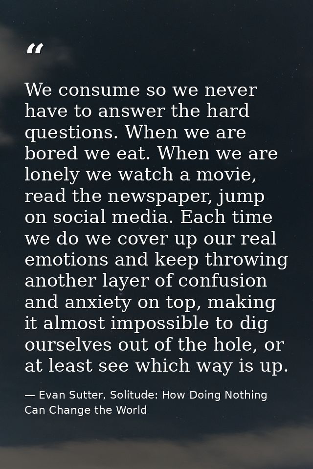 We consume so we never have to answer the hard questions. When we are bored we eat. When we are lonely we watch a movie, — Evan Sutter, Solitude: How Doing Nothing Can Change the World