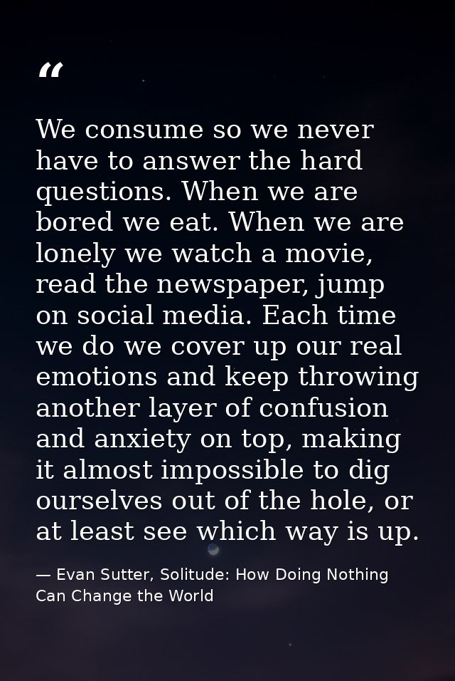 We consume so we never have to answer the hard questions. When we are bored we eat. When we are lonely we watch a movie, — Evan Sutter, Solitude: How Doing Nothing Can Change the World