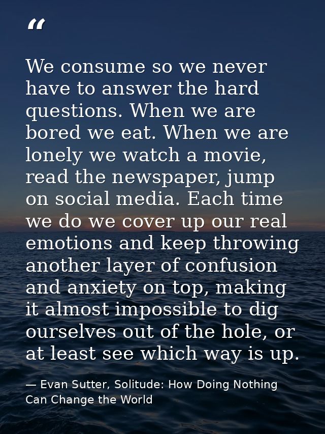 We consume so we never have to answer the hard questions. When we are bored we eat. When we are lonely we watch a movie, — Evan Sutter, Solitude: How Doing Nothing Can Change the World