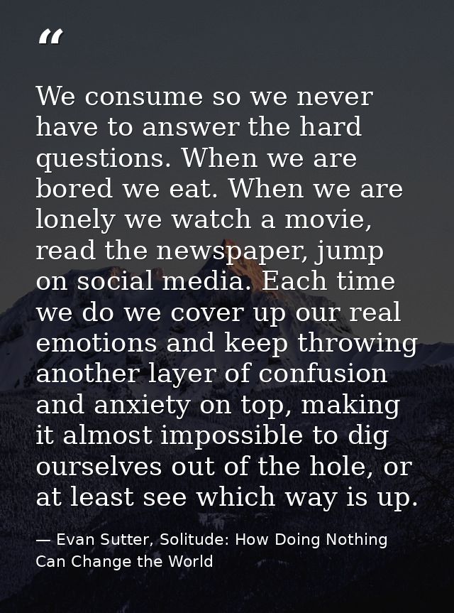 We consume so we never have to answer the hard questions. When we are bored we eat. When we are lonely we watch a movie, — Evan Sutter, Solitude: How Doing Nothing Can Change the World