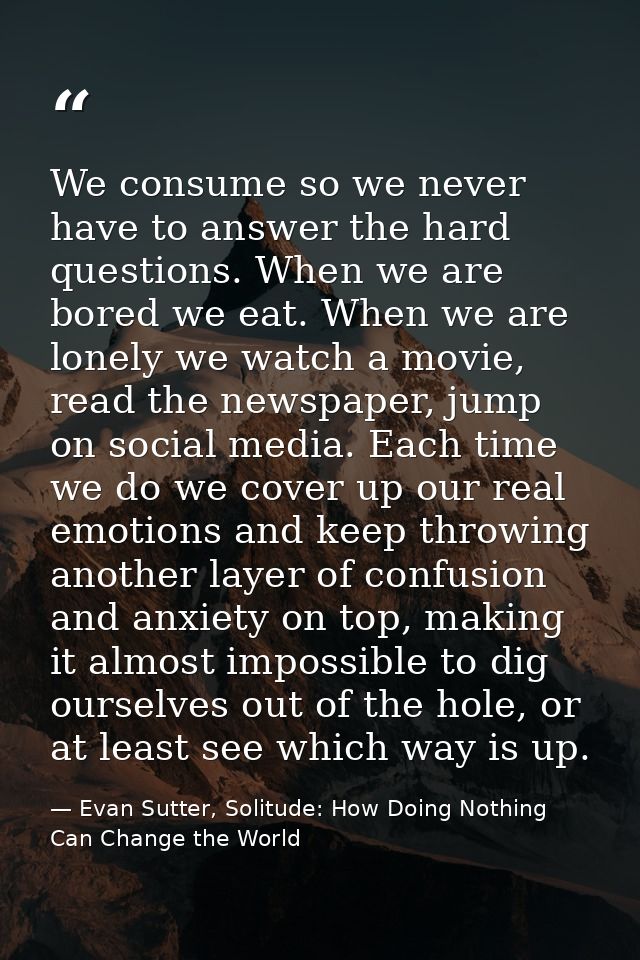 We consume so we never have to answer the hard questions. When we are bored we eat. When we are lonely we watch a movie, — Evan Sutter, Solitude: How Doing Nothing Can Change the World