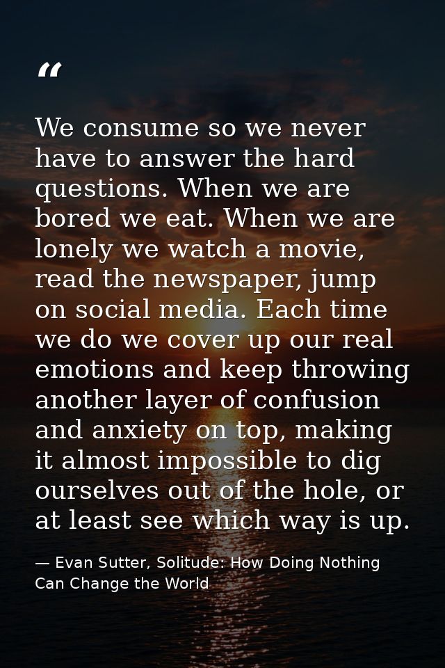 We consume so we never have to answer the hard questions. When we are bored we eat. When we are lonely we watch a movie, — Evan Sutter, Solitude: How Doing Nothing Can Change the World