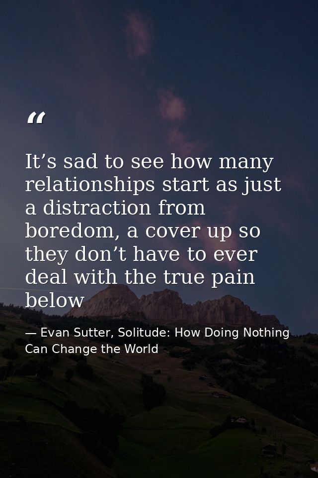 It’s sad to see how many relationships start as just a distraction from boredom, a cover up so they don’t have to ever d — Evan Sutter, Solitude: How Doing Nothing Can Change the World