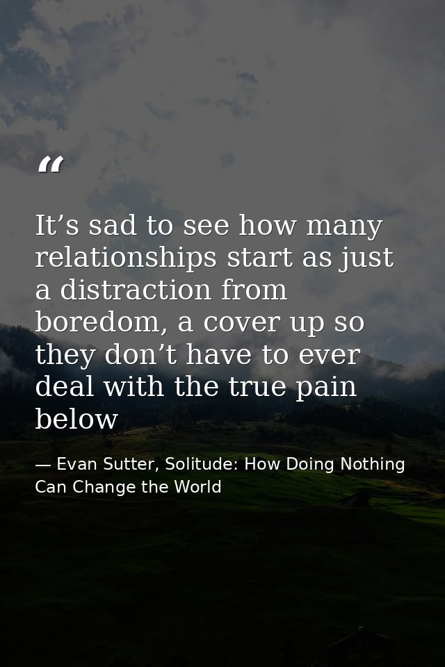 It’s sad to see how many relationships start as just a distraction from boredom, a cover up so they don’t have to ever d — Evan Sutter, Solitude: How Doing Nothing Can Change the World