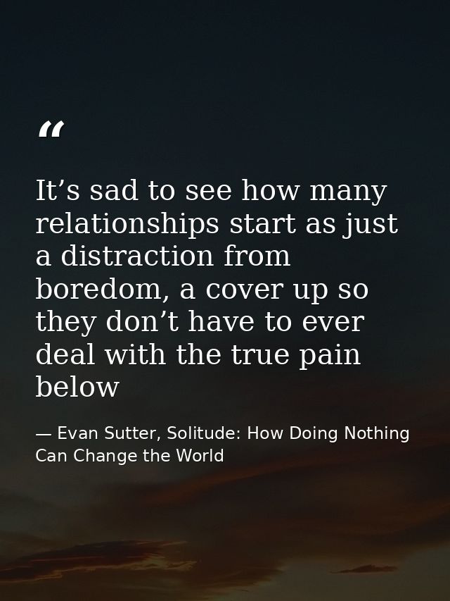 It’s sad to see how many relationships start as just a distraction from boredom, a cover up so they don’t have to ever d — Evan Sutter, Solitude: How Doing Nothing Can Change the World
