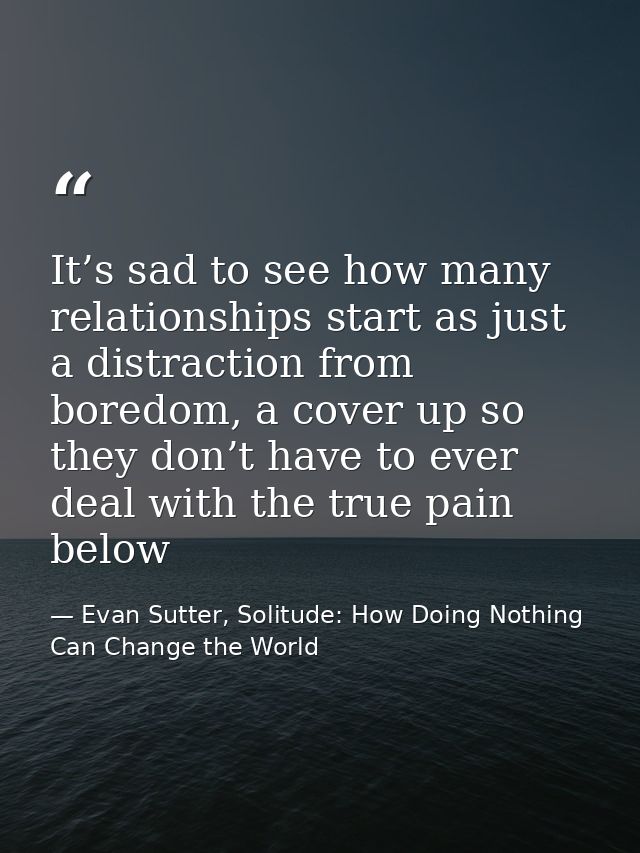 It’s sad to see how many relationships start as just a distraction from boredom, a cover up so they don’t have to ever d — Evan Sutter, Solitude: How Doing Nothing Can Change the World