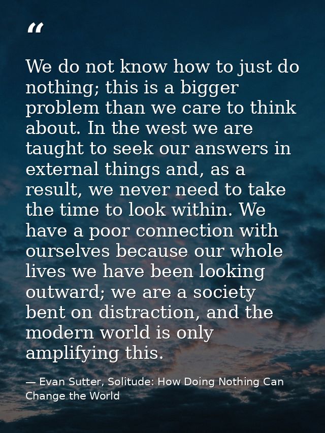 We do not know how to just do nothing; this is a bigger problem than we care to think about. In the west we are taught t — Evan Sutter, Solitude: How Doing Nothing Can Change the World