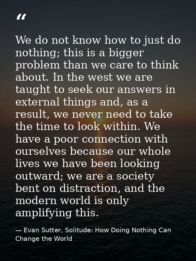We do not know how to just do nothing; this is a bigger problem than we care to think about. In the west we are taught t — Evan Sutter, Solitude: How Doing Nothing Can Change the World