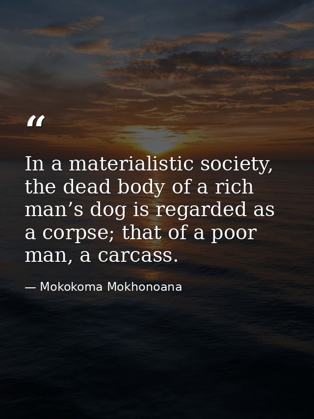 In a materialistic society, the dead body of a rich man’s dog is regarded as a corpse; that of a poor man, a carcass. — Mokokoma Mokhonoana