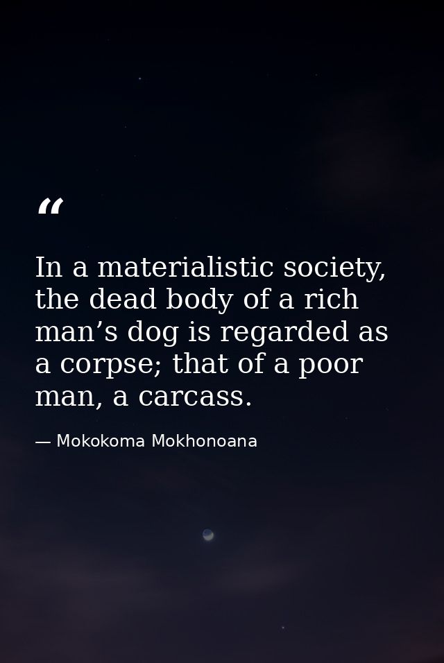 In a materialistic society, the dead body of a rich man’s dog is regarded as a corpse; that of a poor man, a carcass. — Mokokoma Mokhonoana