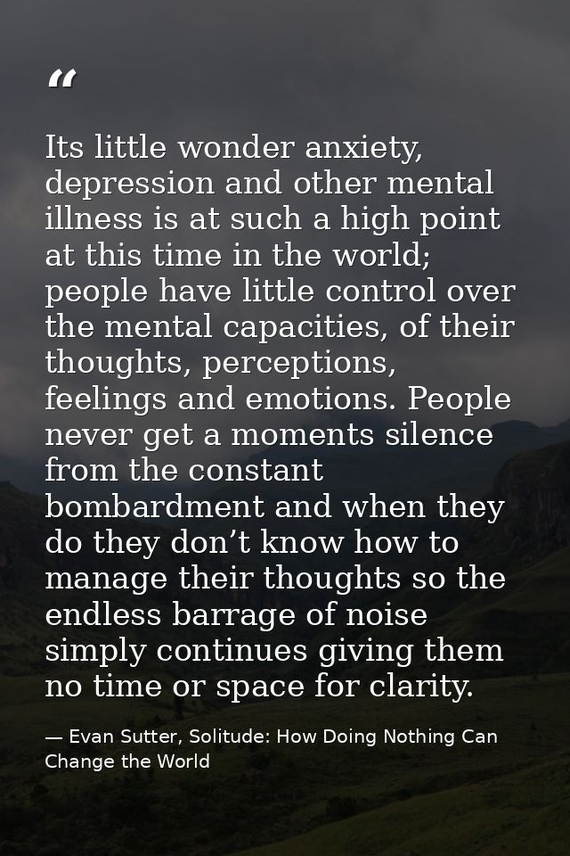 Its little wonder anxiety, depression and other mental illness is at such a high point at this time in the world; people — Evan Sutter, Solitude: How Doing Nothing Can Change the World