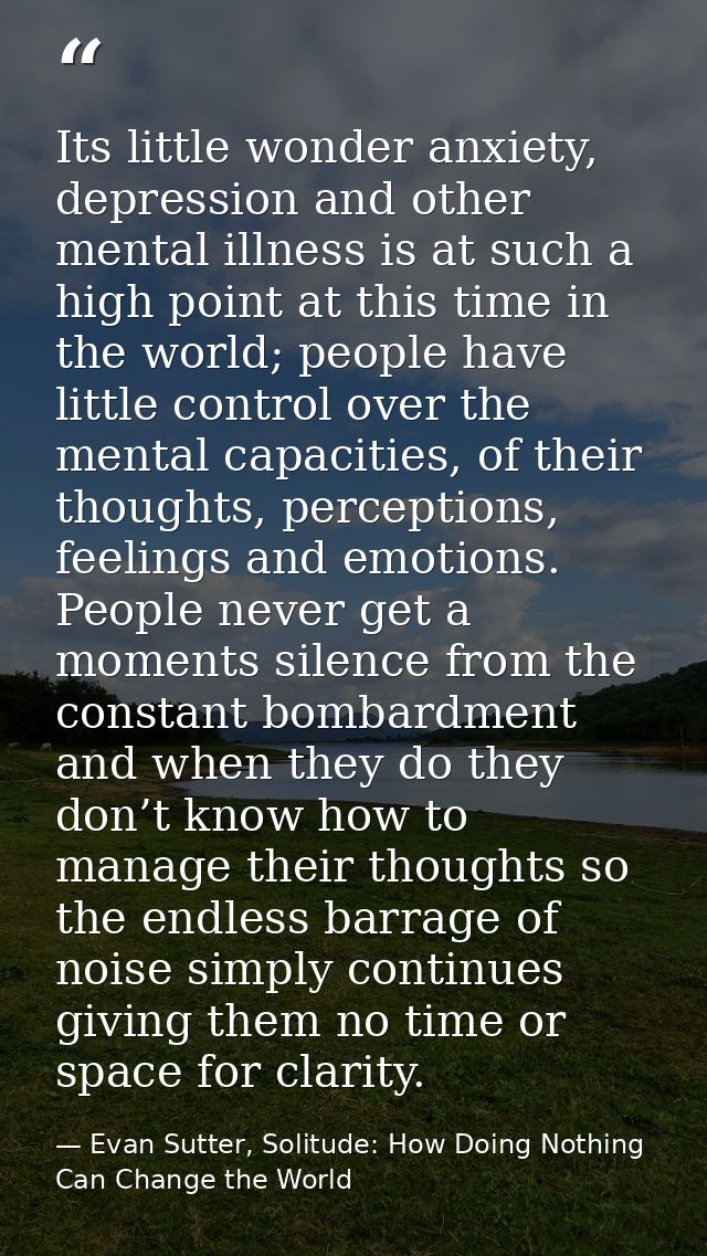 Its little wonder anxiety, depression and other mental illness is at such a high point at this time in the world; people — Evan Sutter, Solitude: How Doing Nothing Can Change the World