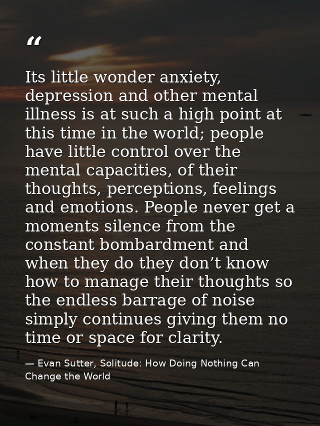 Its little wonder anxiety, depression and other mental illness is at such a high point at this time in the world; people — Evan Sutter, Solitude: How Doing Nothing Can Change the World