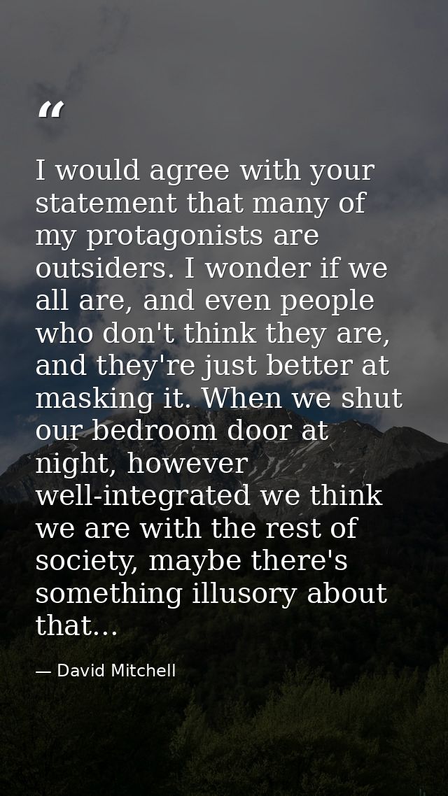 I would agree with your statement that many of my protagonists are outsiders. I wonder if we all are, and even people wh — David Mitchell