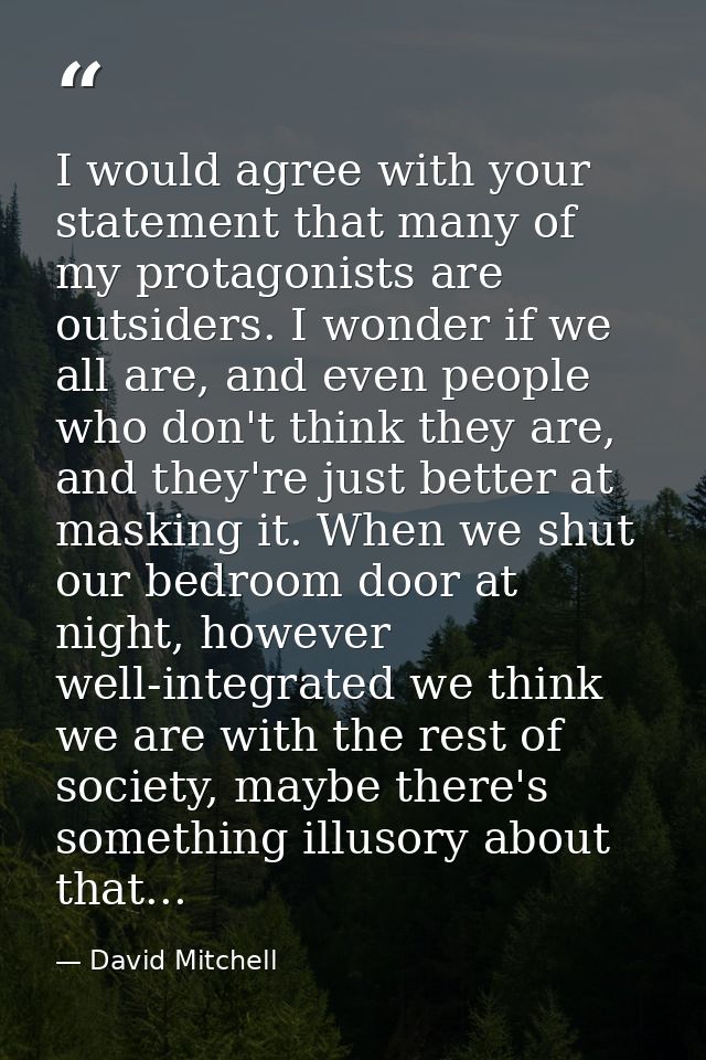I would agree with your statement that many of my protagonists are outsiders. I wonder if we all are, and even people wh — David Mitchell
