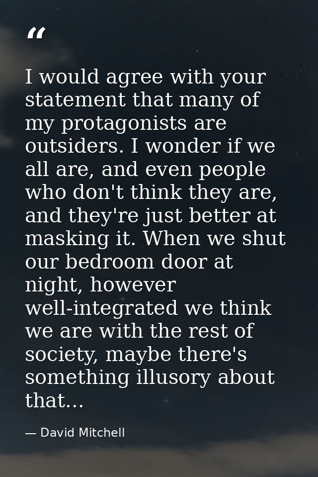 I would agree with your statement that many of my protagonists are outsiders. I wonder if we all are, and even people wh — David Mitchell
