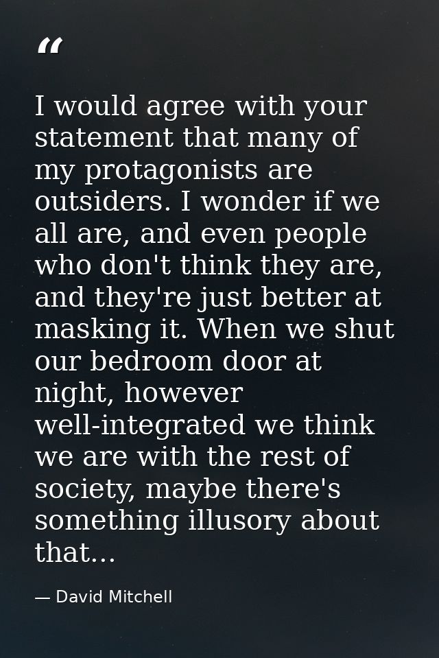 I would agree with your statement that many of my protagonists are outsiders. I wonder if we all are, and even people wh — David Mitchell