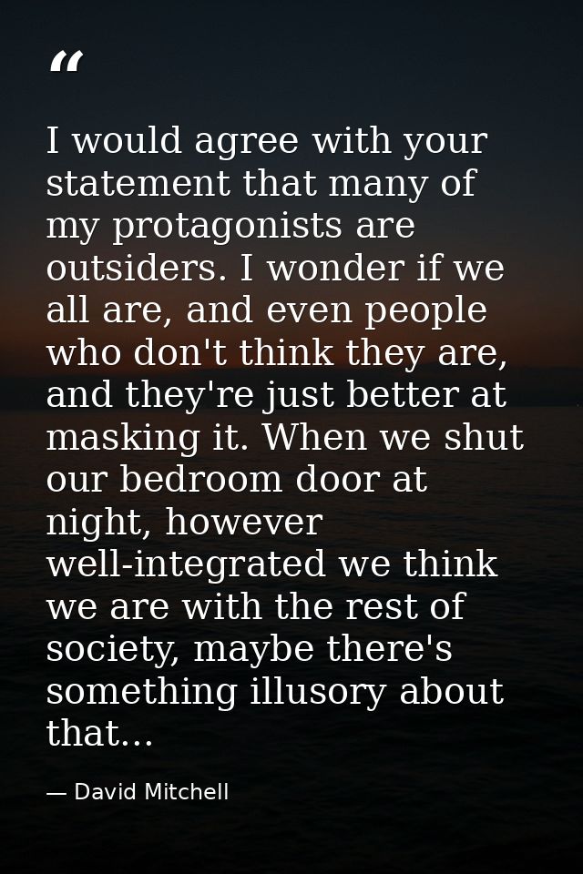 I would agree with your statement that many of my protagonists are outsiders. I wonder if we all are, and even people wh — David Mitchell