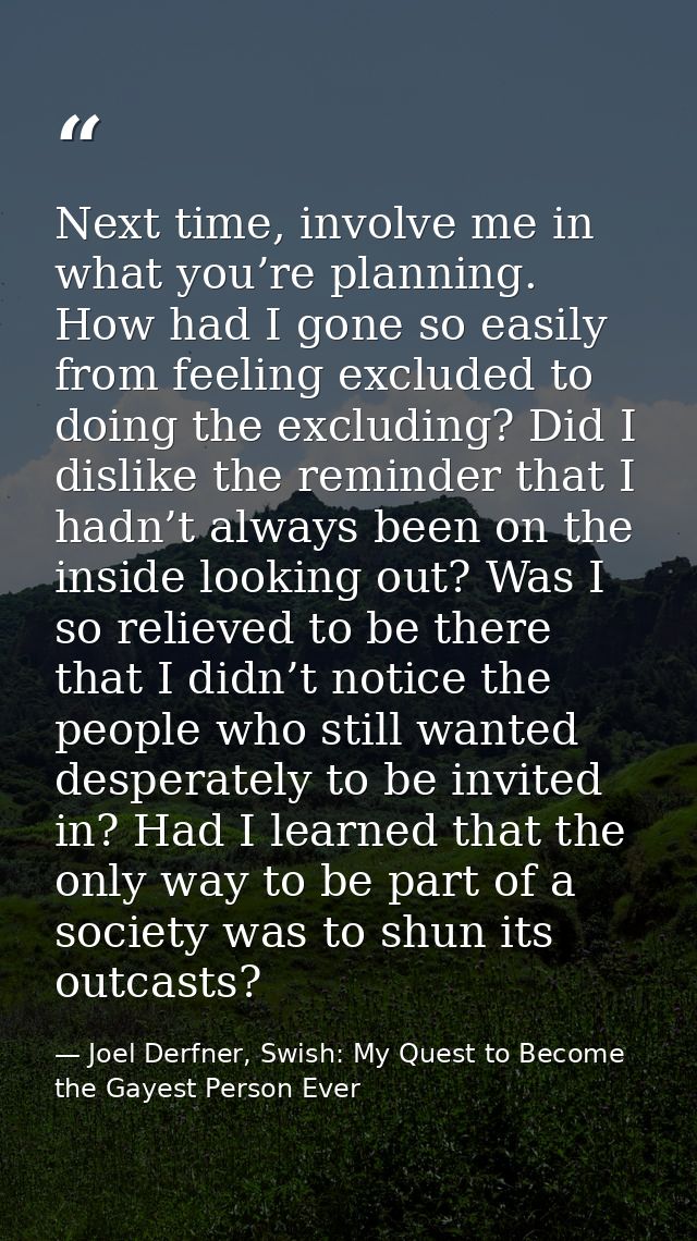 Next time, involve me in what you’re planning. How had I gone so easily from feeling excluded to doing the excluding? Di — Joel Derfner, Swish: My Quest to Become the Gayest Person Ever