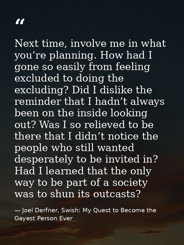 Next time, involve me in what you’re planning. How had I gone so easily from feeling excluded to doing the excluding? Di — Joel Derfner, Swish: My Quest to Become the Gayest Person Ever