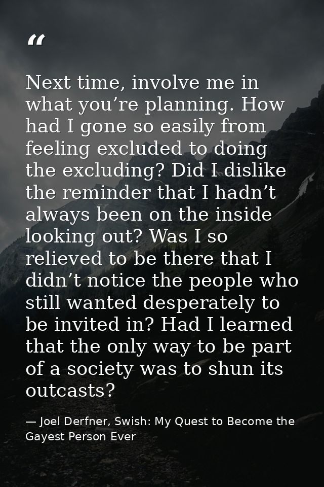 Next time, involve me in what you’re planning. How had I gone so easily from feeling excluded to doing the excluding? Di — Joel Derfner, Swish: My Quest to Become the Gayest Person Ever