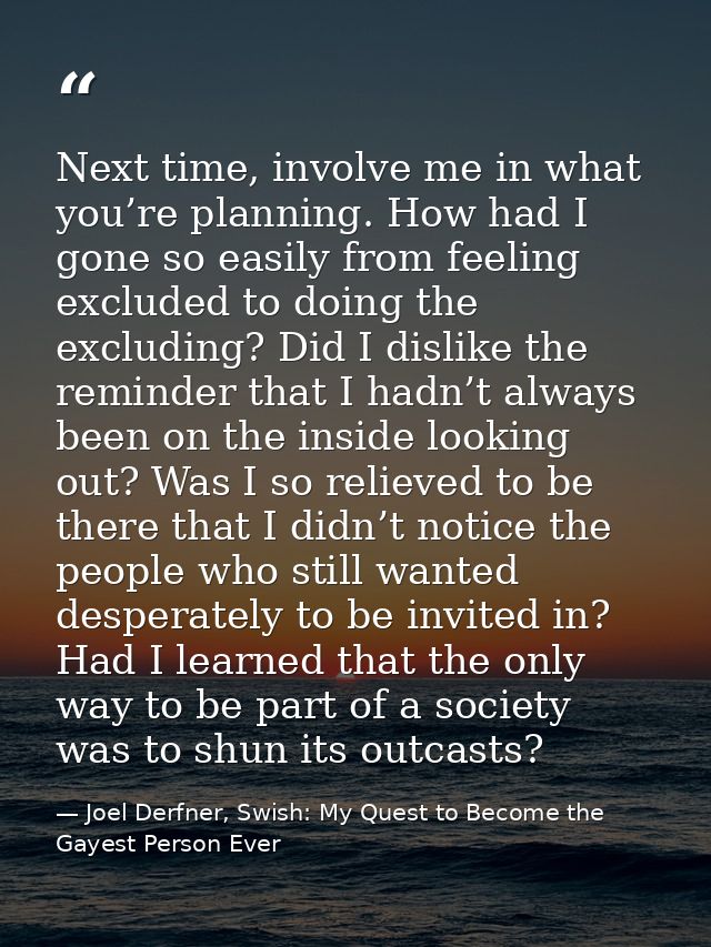 Next time, involve me in what you’re planning. How had I gone so easily from feeling excluded to doing the excluding? Di — Joel Derfner, Swish: My Quest to Become the Gayest Person Ever