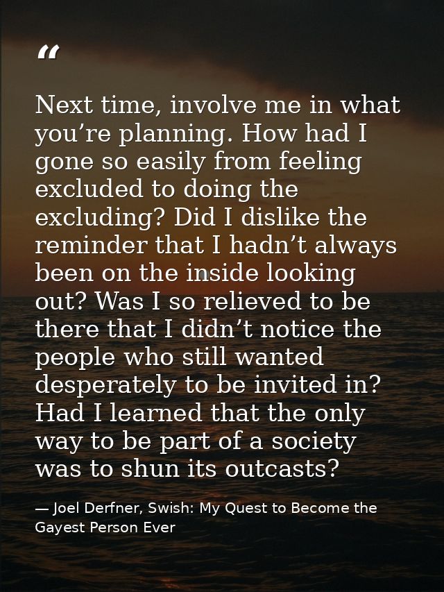 Next time, involve me in what you’re planning. How had I gone so easily from feeling excluded to doing the excluding? Di — Joel Derfner, Swish: My Quest to Become the Gayest Person Ever