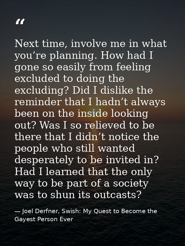 Next time, involve me in what you’re planning. How had I gone so easily from feeling excluded to doing the excluding? Di — Joel Derfner, Swish: My Quest to Become the Gayest Person Ever