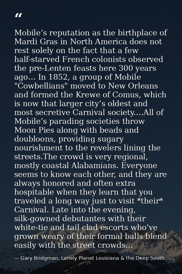 Mobile’s reputation as the birthplace of Mardi Gras in North America does not rest solely on the fact that a few half-st — Gary Bridgman, Lonely Planet Louisiana & the Deep South