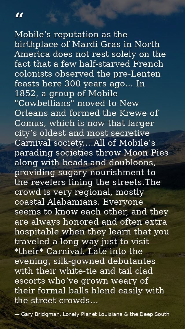 Mobile’s reputation as the birthplace of Mardi Gras in North America does not rest solely on the fact that a few half-st — Gary Bridgman, Lonely Planet Louisiana & the Deep South