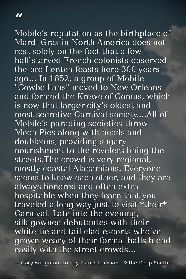 Mobile’s reputation as the birthplace of Mardi Gras in North America does not rest solely on the fact that a few half-st — Gary Bridgman, Lonely Planet Louisiana & the Deep South