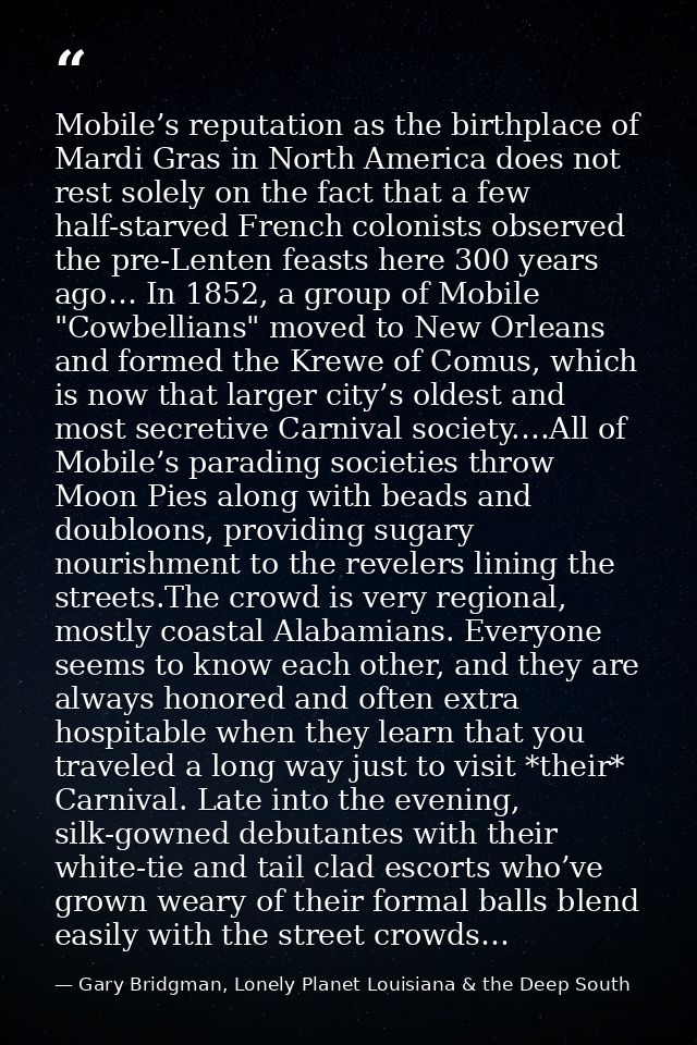 Mobile’s reputation as the birthplace of Mardi Gras in North America does not rest solely on the fact that a few half-st — Gary Bridgman, Lonely Planet Louisiana & the Deep South