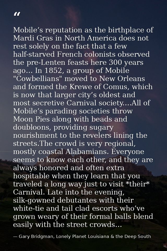 Mobile’s reputation as the birthplace of Mardi Gras in North America does not rest solely on the fact that a few half-st — Gary Bridgman, Lonely Planet Louisiana & the Deep South