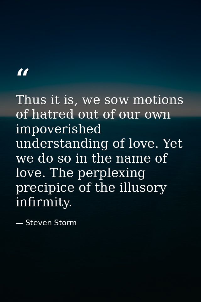 Thus it is, we sow motions of hatred out of our own impoverished understanding of love. Yet we do so in the name of love — Steven Storm